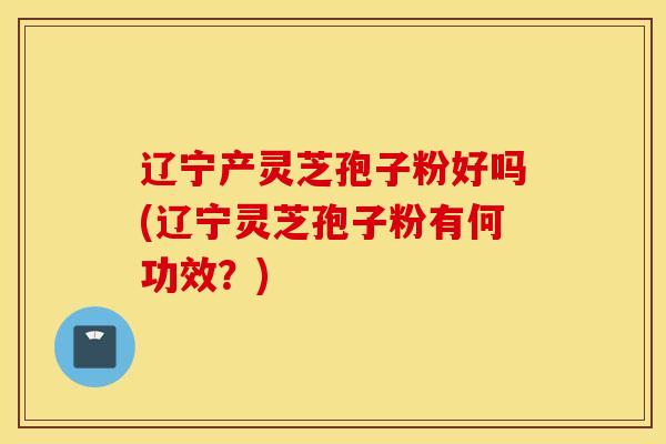 辽宁产灵芝孢子粉好吗(辽宁灵芝孢子粉有何功效？)