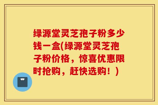 绿源堂灵芝孢子粉多少钱一盒(绿源堂灵芝孢子粉价格，惊喜优惠限时抢购，赶快选购！)