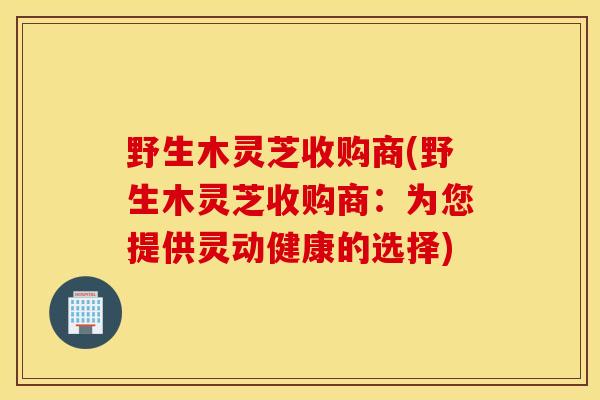 野生木灵芝收购商(野生木灵芝收购商：为您提供灵动健康的选择)