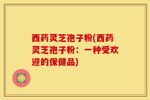 西药灵芝孢子粉(西药灵芝孢子粉：一种受欢迎的保健品)