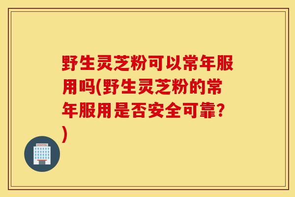 野生灵芝粉可以常年服用吗(野生灵芝粉的常年服用是否安全可靠？)