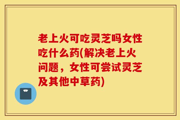 老上火可吃灵芝吗女性吃什么药(解决老上火问题，女性可尝试灵芝及其他中草药)