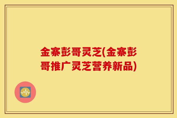 金寨彭哥灵芝(金寨彭哥推广灵芝营养新品)