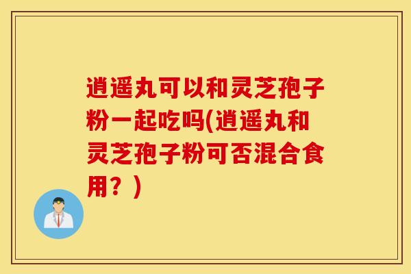 逍遥丸可以和灵芝孢子粉一起吃吗(逍遥丸和灵芝孢子粉可否混合食用？)