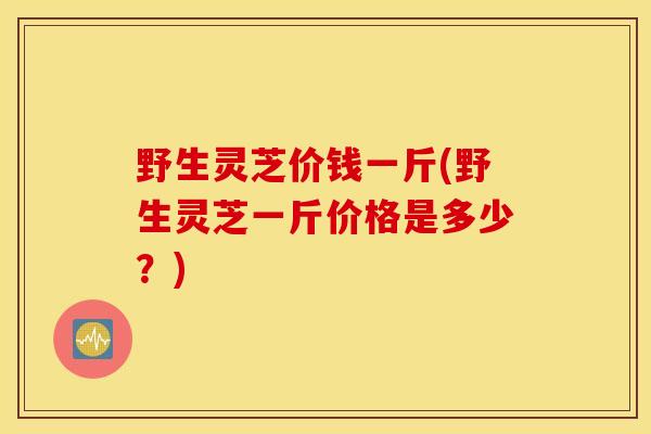野生灵芝价钱一斤(野生灵芝一斤价格是多少？)