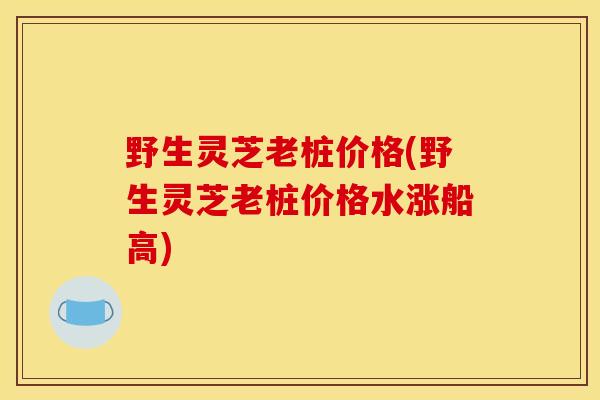 野生灵芝老桩价格(野生灵芝老桩价格水涨船高)