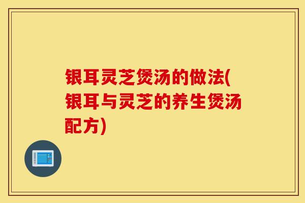 银耳灵芝煲汤的做法(银耳与灵芝的养生煲汤配方)