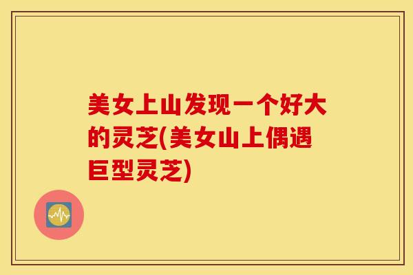 美女上山发现一个好大的灵芝(美女山上偶遇巨型灵芝)