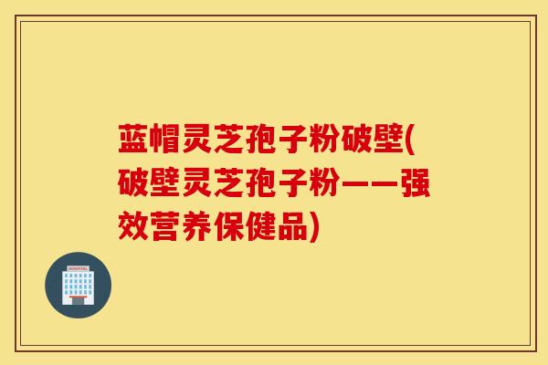 蓝帽灵芝孢子粉破壁(破壁灵芝孢子粉——强效营养保健品)
