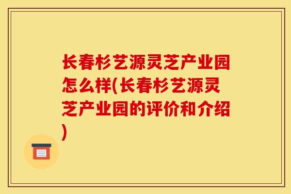 长春杉艺源灵芝产业园怎么样(长春杉艺源灵芝产业园的评价和介绍)