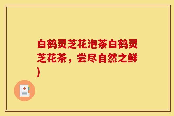 白鹤灵芝花泡茶白鹤灵芝花茶，尝尽自然之鲜)