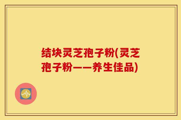 结块灵芝孢子粉(灵芝孢子粉——养生佳品)
