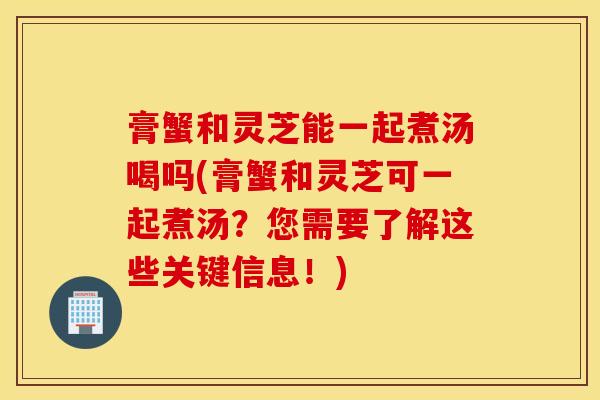 膏蟹和灵芝能一起煮汤喝吗(膏蟹和灵芝可一起煮汤？您需要了解这些关键信息！)