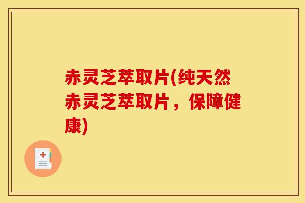赤灵芝萃取片(纯天然赤灵芝萃取片，保障健康)