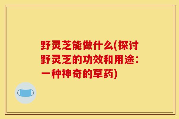 野灵芝能做什么(探讨野灵芝的功效和用途：一种神奇的草药)