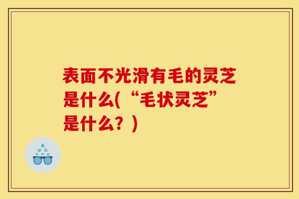 表面不光滑有毛的灵芝是什么(“毛状灵芝”是什么？)