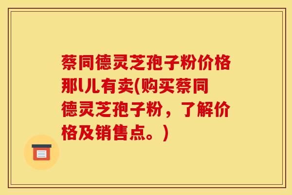 蔡同德灵芝孢子粉价格那l儿有卖(购买蔡同德灵芝孢子粉，了解价格及销售点。)
