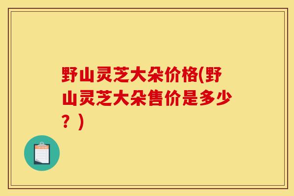 野山灵芝大朵价格(野山灵芝大朵售价是多少？)