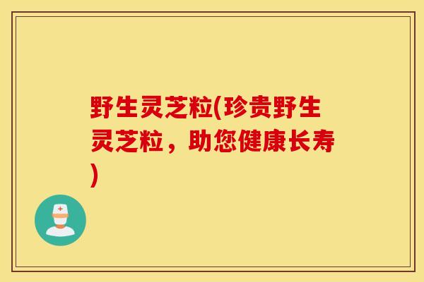 野生灵芝粒(珍贵野生灵芝粒，助您健康长寿)