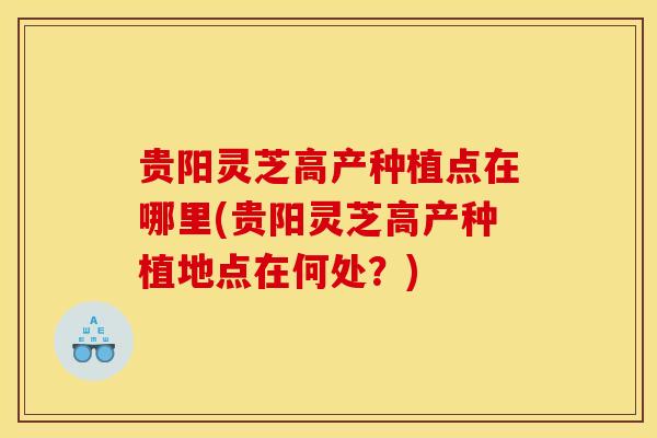 贵阳灵芝高产种植点在哪里(贵阳灵芝高产种植地点在何处？)