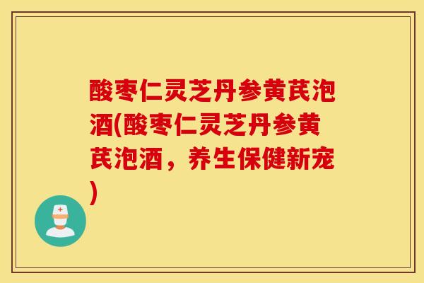 酸枣仁灵芝丹参黄芪泡酒(酸枣仁灵芝丹参黄芪泡酒，养生保健新宠)