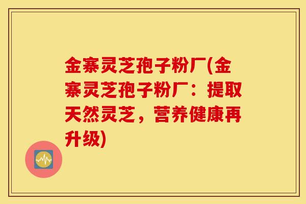 金寨灵芝孢子粉厂(金寨灵芝孢子粉厂：提取天然灵芝，营养健康再升级)
