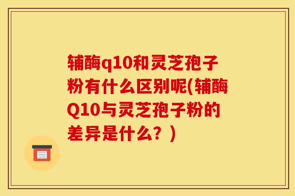 辅酶q10和灵芝孢子粉有什么区别呢(辅酶Q10与灵芝孢子粉的差异是什么？)