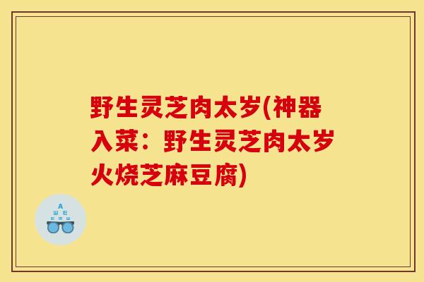 野生灵芝肉太岁(神器入菜：野生灵芝肉太岁火烧芝麻豆腐)