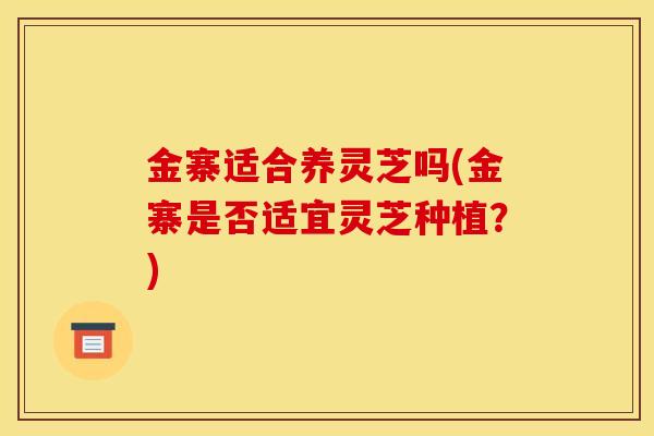 金寨适合养灵芝吗(金寨是否适宜灵芝种植？)