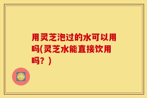 用灵芝泡过的水可以用吗(灵芝水能直接饮用吗？)