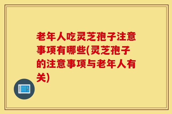 老年人吃灵芝孢子注意事项有哪些(灵芝孢子的注意事项与老年人有关)
