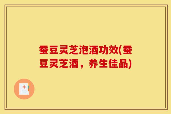 蚕豆灵芝泡酒功效(蚕豆灵芝酒，养生佳品)