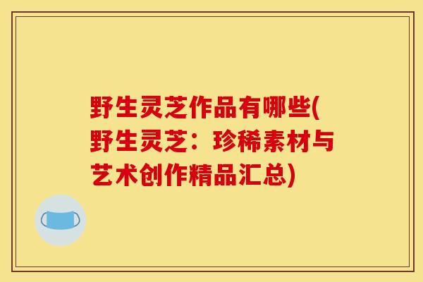 野生灵芝作品有哪些(野生灵芝：珍稀素材与艺术创作精品汇总)