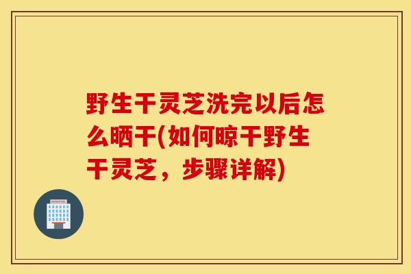 野生干灵芝洗完以后怎么晒干(如何晾干野生干灵芝，步骤详解)