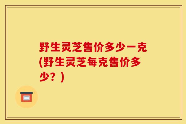 野生灵芝售价多少一克(野生灵芝每克售价多少？)