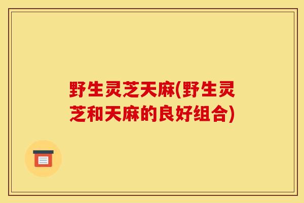 野生灵芝天麻(野生灵芝和天麻的良好组合)