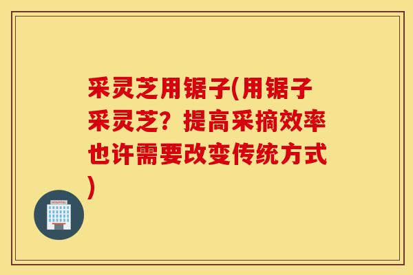 采灵芝用锯子(用锯子采灵芝？提高采摘效率也许需要改变传统方式)