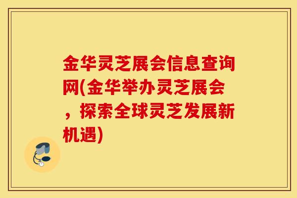 金华灵芝展会信息查询网(金华举办灵芝展会，探索全球灵芝发展新机遇)
