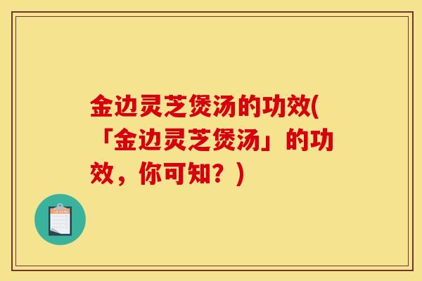 金边灵芝煲汤的功效(「金边灵芝煲汤」的功效，你可知？)