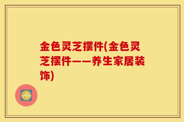 金色灵芝摆件(金色灵芝摆件——养生家居装饰)