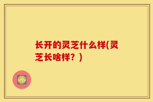 长开的灵芝什么样(灵芝长啥样？)