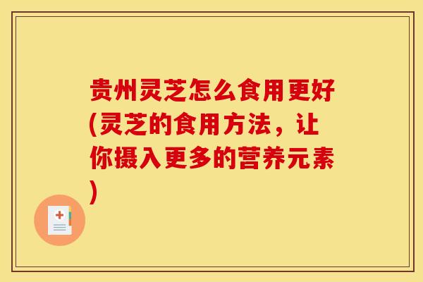 贵州灵芝怎么食用更好(灵芝的食用方法，让你摄入更多的营养元素)