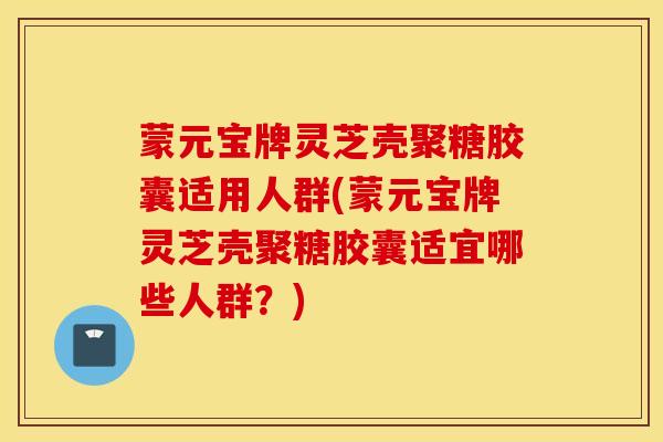 蒙元宝牌灵芝壳聚糖胶囊适用人群(蒙元宝牌灵芝壳聚糖胶囊适宜哪些人群？)
