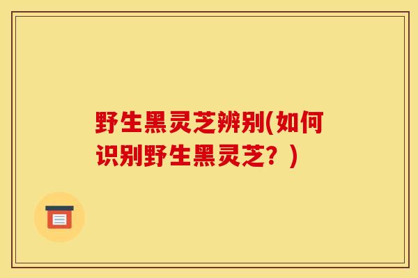 野生黑灵芝辨别(如何识别野生黑灵芝？)
