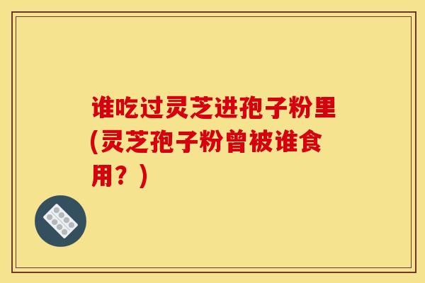 谁吃过灵芝进孢子粉里(灵芝孢子粉曾被谁食用？)