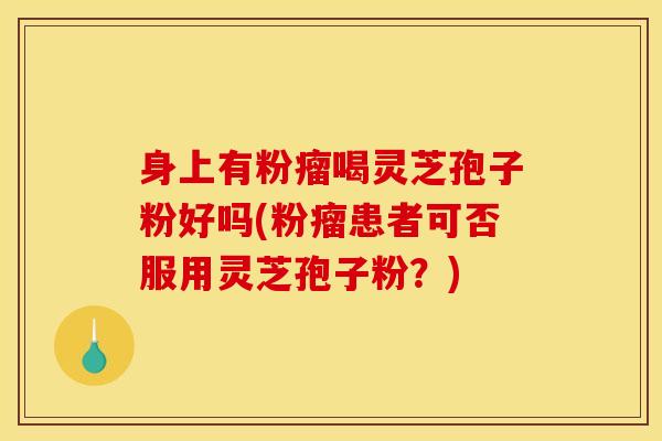 身上有粉瘤喝灵芝孢子粉好吗(粉瘤患者可否服用灵芝孢子粉？)