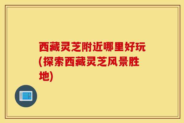 西藏灵芝附近哪里好玩(探索西藏灵芝风景胜地)