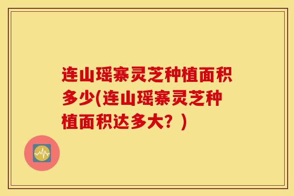 连山瑶寨灵芝种植面积多少(连山瑶寨灵芝种植面积达多大？)