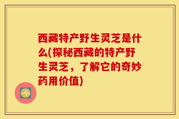 西藏特产野生灵芝是什么(探秘西藏的特产野生灵芝，了解它的奇妙药用价值)