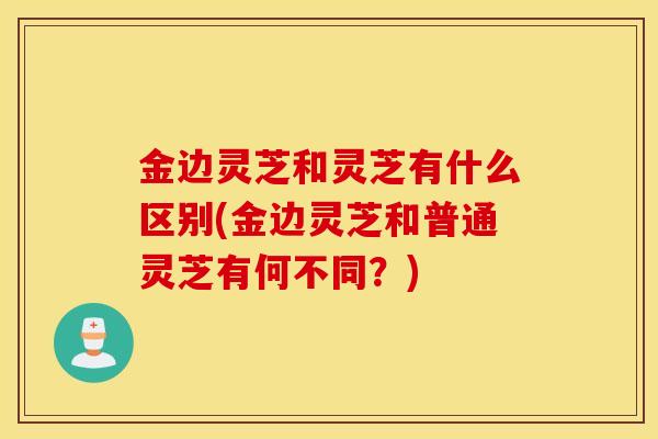 金边灵芝和灵芝有什么区别(金边灵芝和普通灵芝有何不同？)